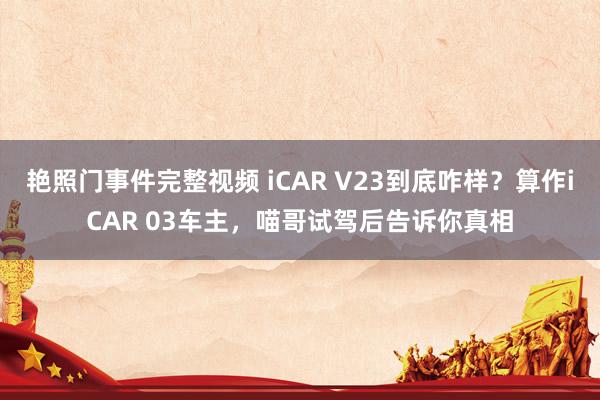 艳照门事件完整视频 iCAR V23到底咋样?算作iCAR 03车主,喵哥试驾后告诉你真相
