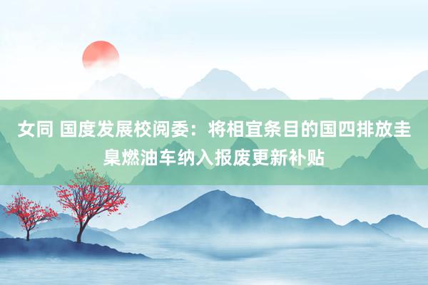 女同 国度发展校阅委:将相宜条目的国四排放圭臬燃油车纳入报废更新补贴