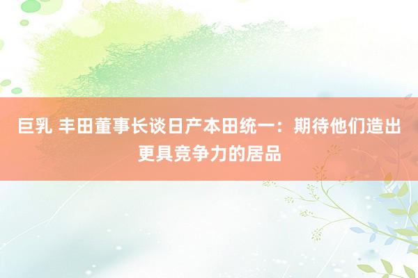 巨乳 丰田董事长谈日产本田统一:期待他们造出更具竞争力的居品