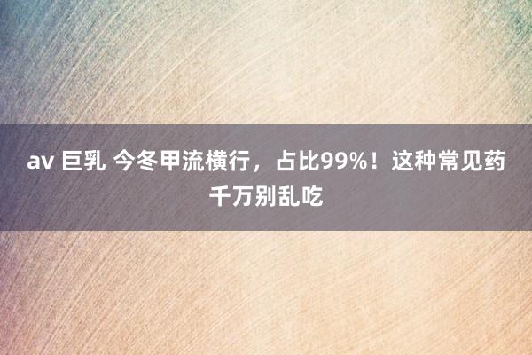 av 巨乳 今冬甲流横行,占比99%!这种常见药千万别乱吃