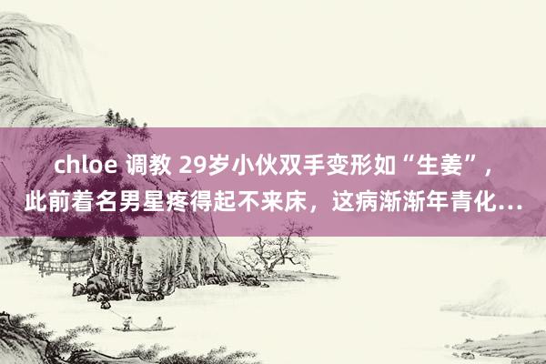 chloe 调教 29岁小伙双手变形如“生姜”,此前着名男星疼得起不来床,这病渐渐年青化…