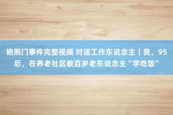艳照门事件完整视频 对话工作东说念主|我,95后,在养老社区教百岁老东说念主“学吃饭”
