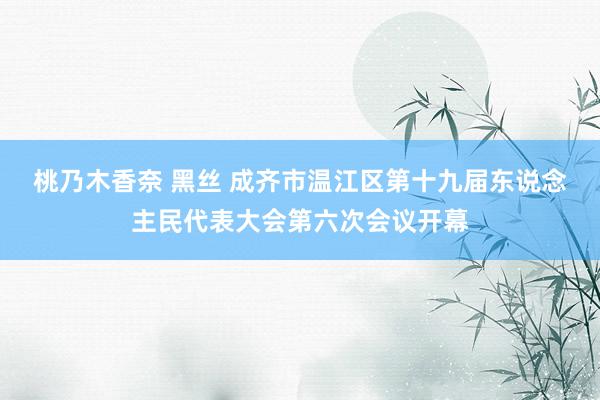 桃乃木香奈 黑丝 成齐市温江区第十九届东说念主民代表大会第六次会议开幕