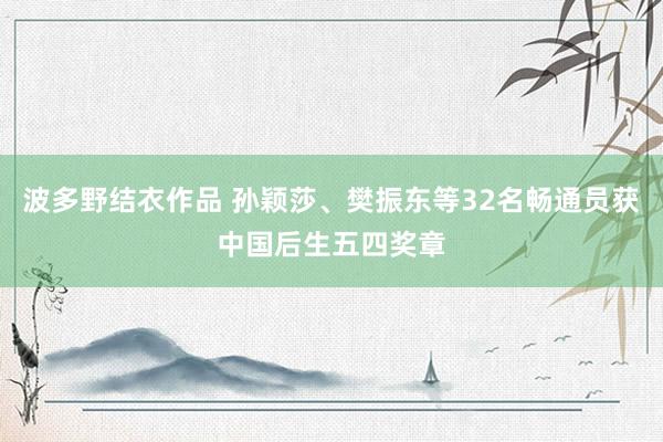 波多野结衣作品 孙颖莎、樊振东等32名畅通员获中国后生五四奖章