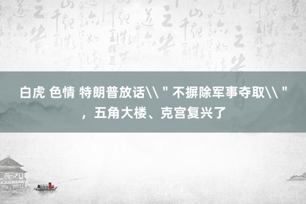 白虎 色情 特朗普放话\"不摒除军事夺取\",五角大楼、克宫复兴了