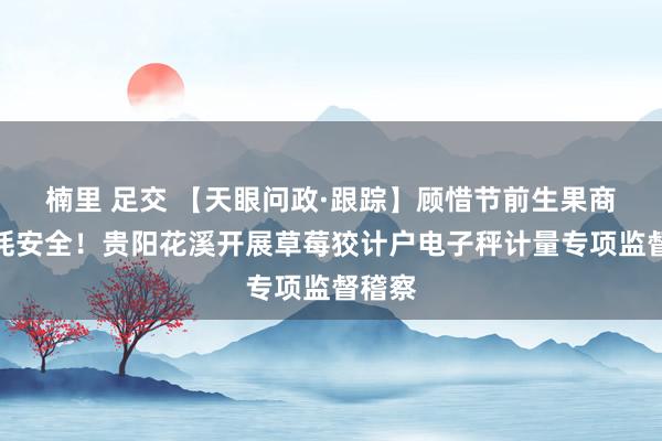 楠里 足交 【天眼问政·跟踪】顾惜节前生果商场消耗安全!贵阳花溪开展草莓狡计户电子秤计量专项监督稽察
