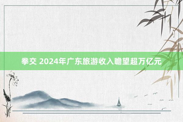 拳交 2024年广东旅游收入瞻望超万亿元