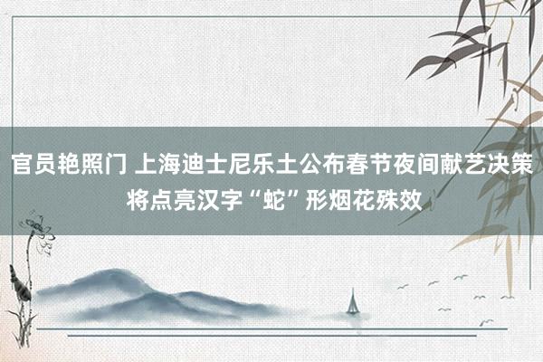 官员艳照门 上海迪士尼乐土公布春节夜间献艺决策 将点亮汉字“蛇”形烟花殊效