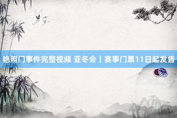艳照门事件完整视频 亚冬会|赛事门票11日起发售