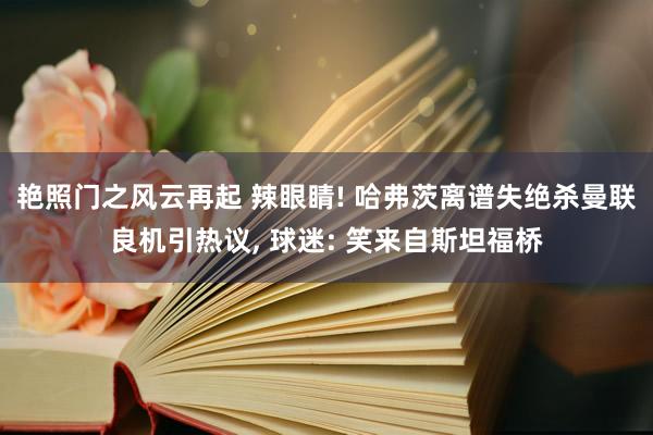 艳照门之风云再起 辣眼睛! 哈弗茨离谱失绝杀曼联良机引热议, 球迷: 笑来自斯坦福桥