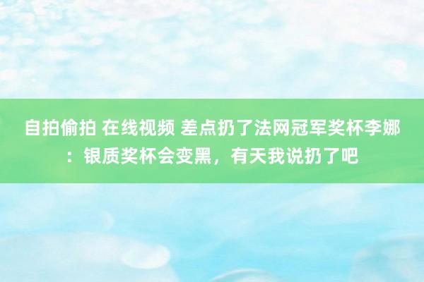 自拍偷拍 在线视频 差点扔了法网冠军奖杯李娜:银质奖杯会变黑,有天我说扔了吧
