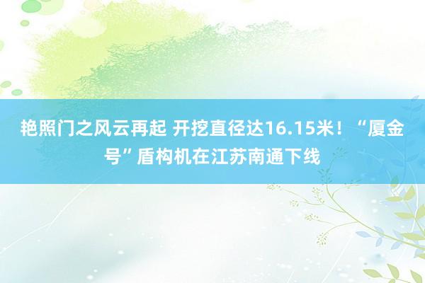 艳照门之风云再起 开挖直径达16.15米!“厦金号”盾构机在江苏南通下线