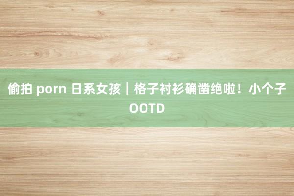 偷拍 porn 日系女孩|格子衬衫确凿绝啦!小个子OOTD