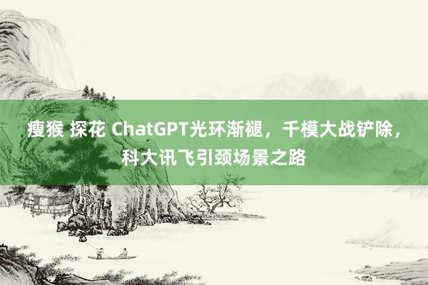 瘦猴 探花 ChatGPT光环渐褪,千模大战铲除,科大讯飞引颈场景之路