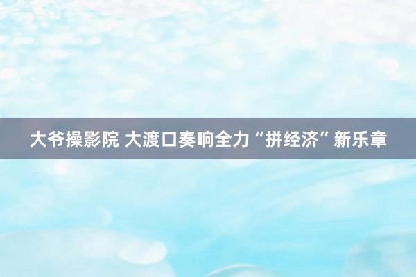 大爷操影院 大渡口奏响全力“拼经济”新乐章