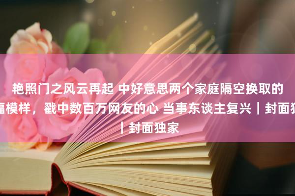 艳照门之风云再起 中好意思两个家庭隔空换取的幸福模样,戳中数百万网友的心 当事东谈主复兴|封面独家