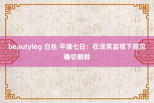 beautyleg 白丝 平壤七日:在浅笑监视下窥见确切朝鲜