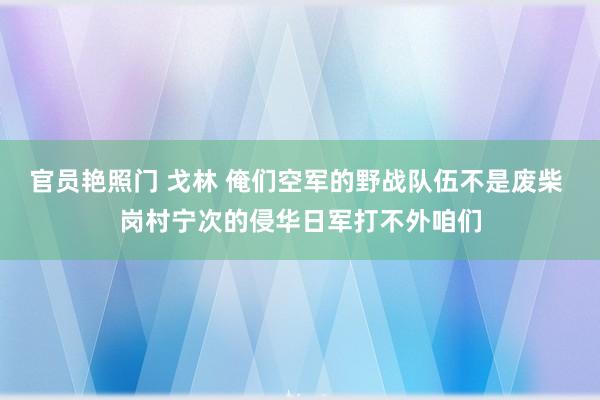 官员艳照门 戈林 俺们空军的野战队伍不是废柴 岗村宁次的侵华日军打不外咱们