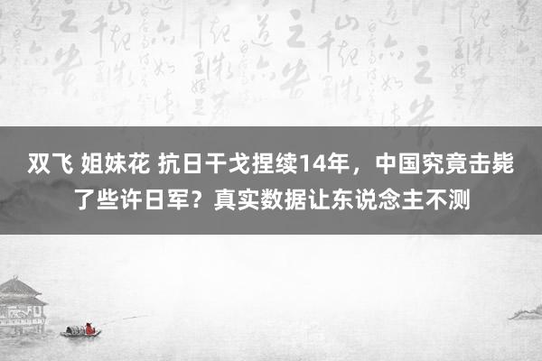 双飞 姐妹花 抗日干戈捏续14年,中国究竟击毙了些许日军?真实数据让东说念主不测