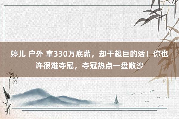 婷儿 户外 拿330万底薪,却干超巨的活!你也许很难夺冠,夺冠热点一盘散沙