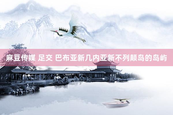 麻豆传媒 足交 巴布亚新几内亚新不列颠岛的岛屿