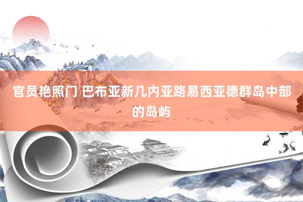 官员艳照门 巴布亚新几内亚路易西亚德群岛中部的岛屿