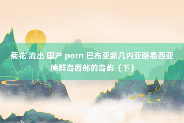 菊花 流出 国产 porn 巴布亚新几内亚路易西亚德群岛西部的岛屿(下)