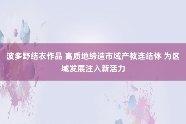 波多野结衣作品 高质地缔造市域产教连结体 为区域发展注入新活力