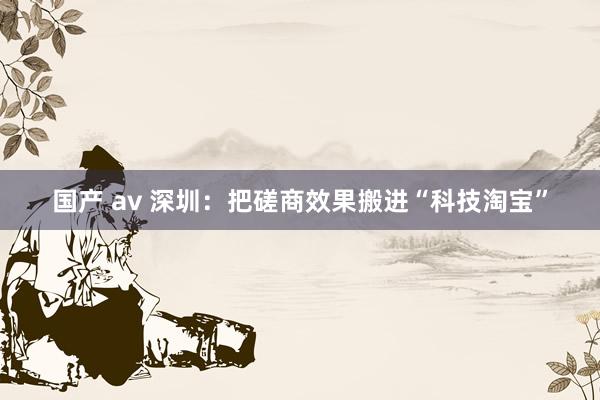 国产 av 深圳:把磋商效果搬进“科技淘宝”
