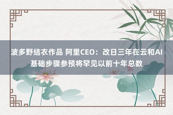 波多野结衣作品 阿里CEO:改日三年在云和AI基础步骤参预将罕见以前十年总数