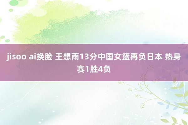 jisoo ai换脸 王想雨13分中国女篮再负日本 热身赛1胜4负