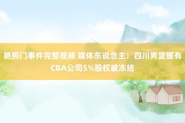 艳照门事件完整视频 媒体东说念主：四川男篮握有CBA公司5%股权被冻结