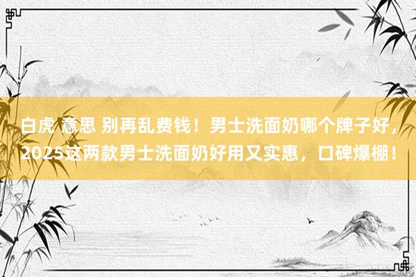 白虎 意思 别再乱费钱!男士洗面奶哪个牌子好,2025这两款男士洗面奶好用又实惠,口碑爆棚!