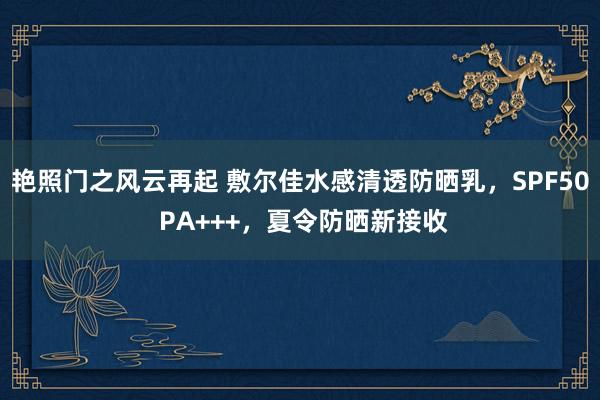 艳照门之风云再起 敷尔佳水感清透防晒乳，SPF50 PA+++，夏令防晒新接收