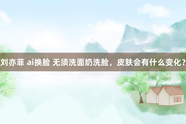 刘亦菲 ai换脸 无须洗面奶洗脸,皮肤会有什么变化?
