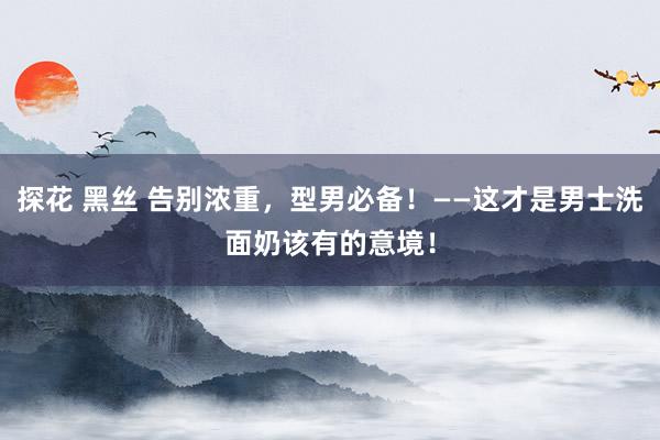探花 黑丝 告别浓重，型男必备！——这才是男士洗面奶该有的意境！