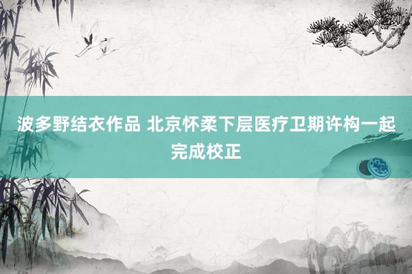 波多野结衣作品 北京怀柔下层医疗卫期许构一起完成校正