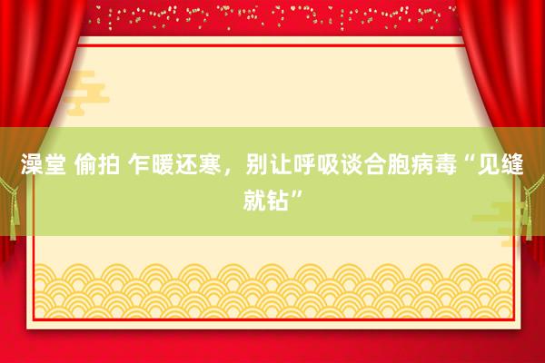 澡堂 偷拍 乍暖还寒，别让呼吸谈合胞病毒“见缝就钻”