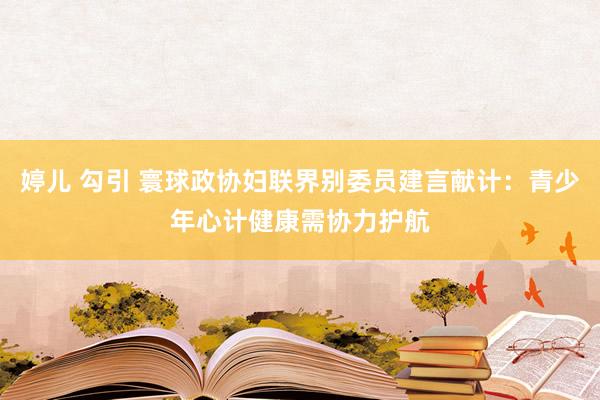 婷儿 勾引 寰球政协妇联界别委员建言献计：青少年心计健康需协力护航