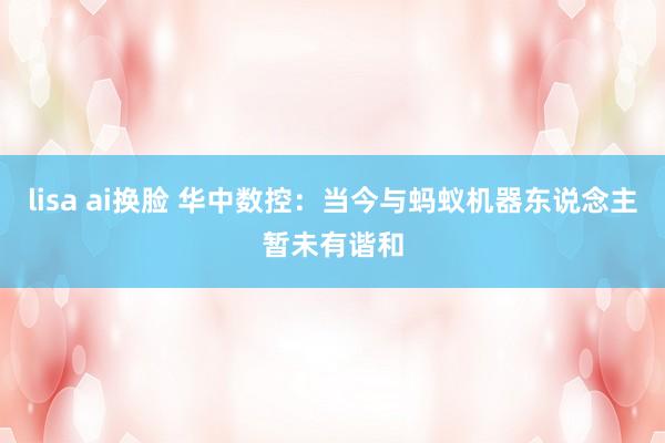lisa ai换脸 华中数控：当今与蚂蚁机器东说念主暂未有谐和