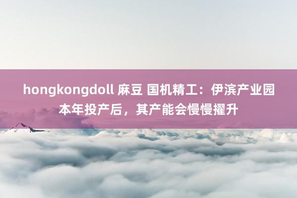 hongkongdoll 麻豆 国机精工:伊滨产业园本年投产后,其产能会慢慢擢升