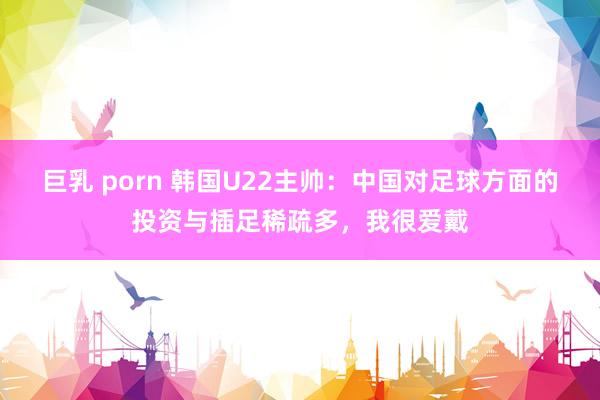 巨乳 porn 韩国U22主帅：中国对足球方面的投资与插足稀疏多，我很爱戴