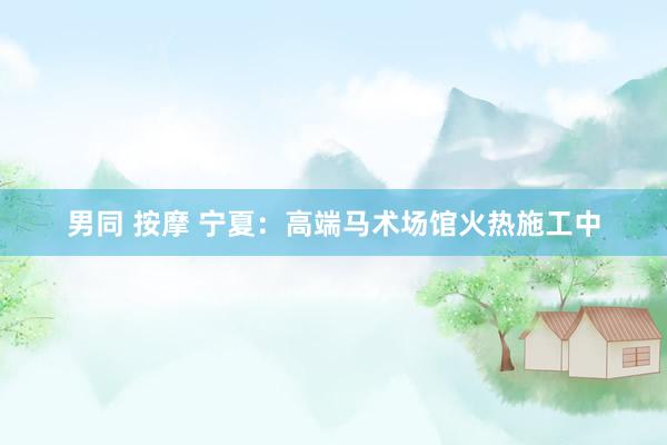 男同 按摩 宁夏：高端马术场馆火热施工中