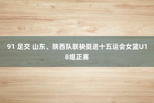 91 足交 山东、陕西队联袂挺进十五运会女篮U18组正赛