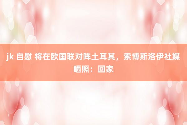 jk 自慰 将在欧国联对阵土耳其,索博斯洛伊社媒晒照:回家