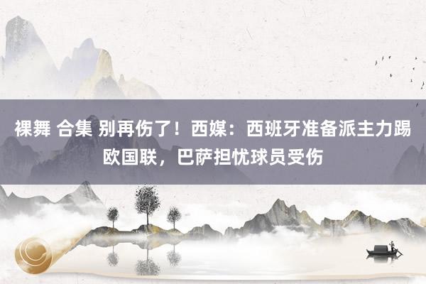 裸舞 合集 别再伤了！西媒：西班牙准备派主力踢欧国联，巴萨担忧球员受伤