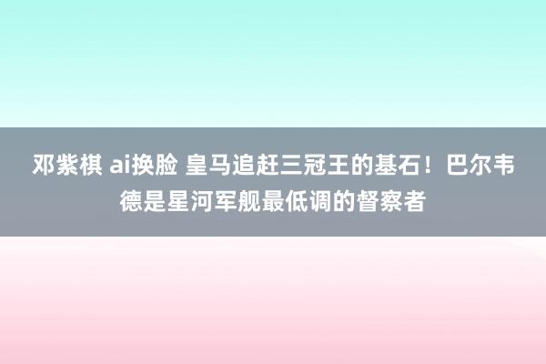 邓紫棋 ai换脸 皇马追赶三冠王的基石!巴尔韦德是星河军舰最低调的督察者