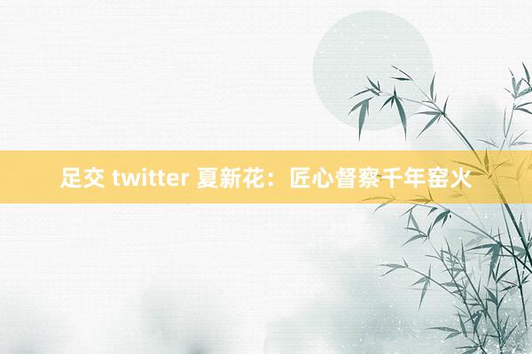 足交 twitter 夏新花:匠心督察千年窑火