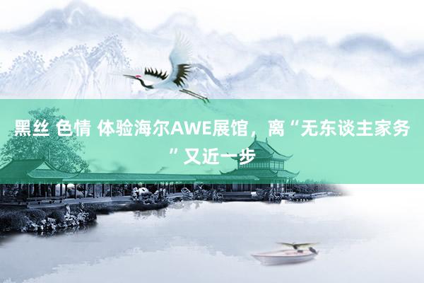 黑丝 色情 体验海尔AWE展馆,离“无东谈主家务”又近一步