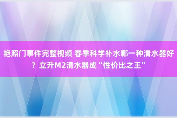 艳照门事件完整视频 春季科学补水哪一种清水器好?立升M2清水器成“性价比之王”